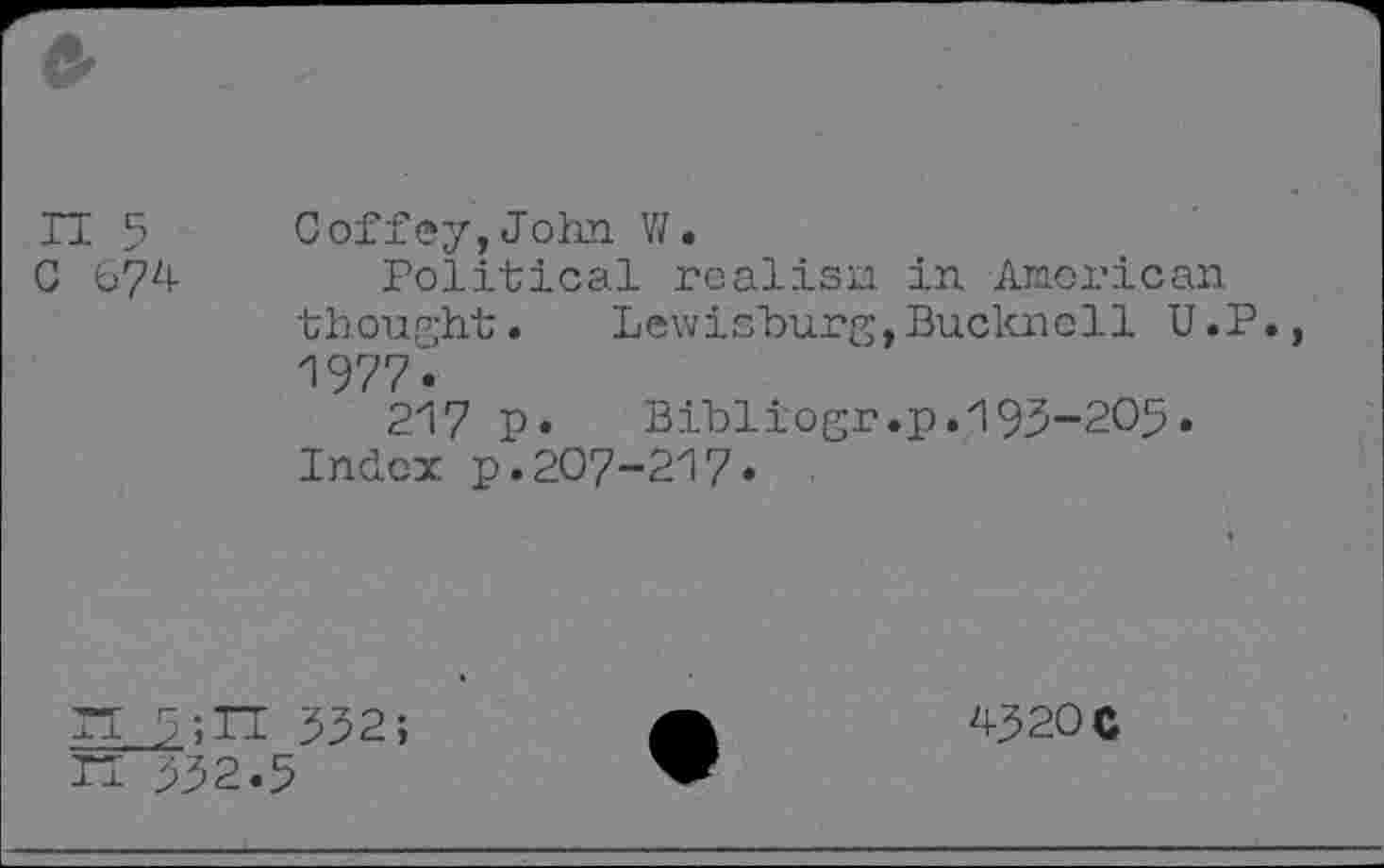 ﻿II 5 C 67^4-
Goffey, John V/.
Political realisii in Anorican thought.	Lewisburg,Buckne11 U.P.,
1977.
217 p.	Bibliogr.p.193-205.
Index p.207-217.
II 3;TT 332; n 332.5
4320 c